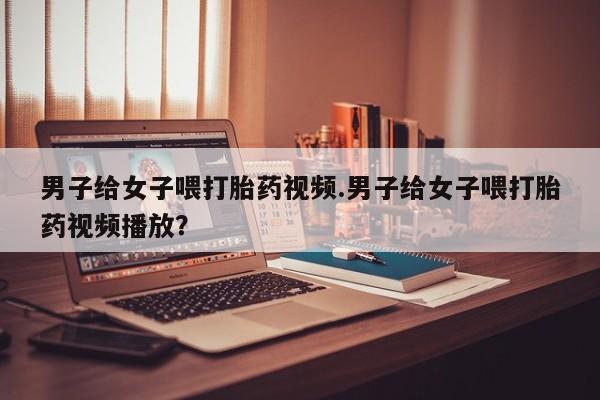 私人卖打胎药的联系方式微信男子给女子喂打胎药视频.男子给女子喂打胎药视频播放？