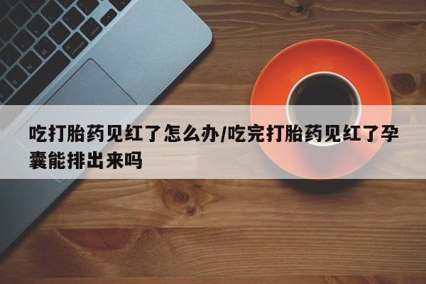 私人卖打胎药的联系方式微信吃打胎药见红了怎么办/吃完打胎药见红了孕囊能排出来吗