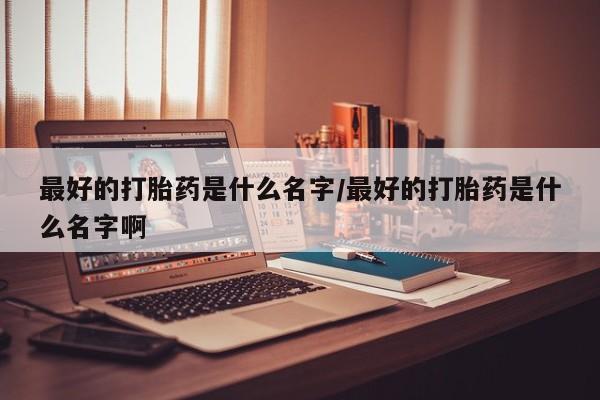 私人卖打胎药的联系方式微信最好的打胎药是什么名字/最好的打胎药是什么名字啊