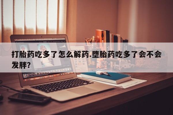 私人卖打胎药的联系方式微信打胎药吃多了怎么解药.堕胎药吃多了会不会发胖？