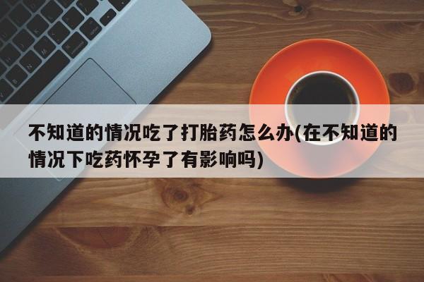 私人卖打胎药的联系方式微信不知道的情况吃了打胎药怎么办(在不知道的情况下吃药怀孕了有影响吗)