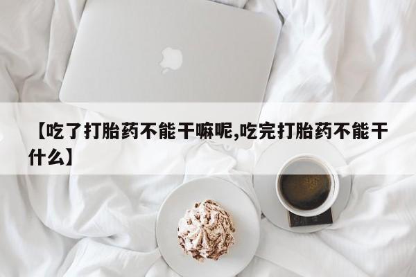 私人卖打胎药的联系方式微信【吃了打胎药不能干嘛呢,吃完打胎药不能干什么】