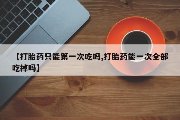 私人卖打胎药的联系方式微信【打胎药只能第一次吃吗,打胎药能一次全部吃掉吗】