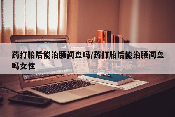 私人卖打胎药的联系方式微信药打胎后能治腰间盘吗/药打胎后能治腰间盘吗女性