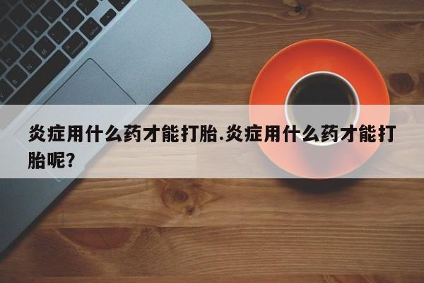 私人卖打胎药的联系方式微信炎症用什么药才能打胎.炎症用什么药才能打胎呢？