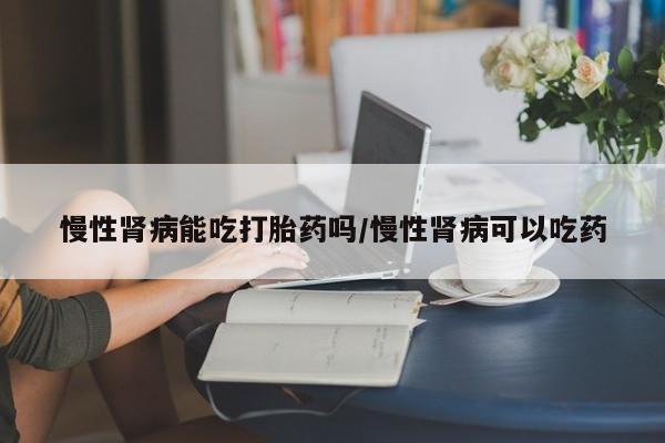 私人卖打胎药的联系方式微信慢性肾病能吃打胎药吗/慢性肾病可以吃药