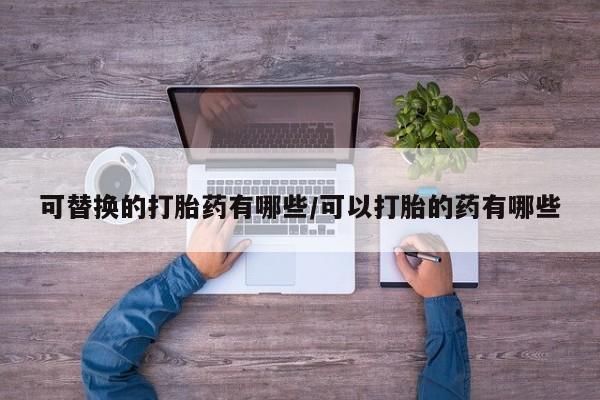 私人卖打胎药的联系方式微信可替换的打胎药有哪些/可以打胎的药有哪些