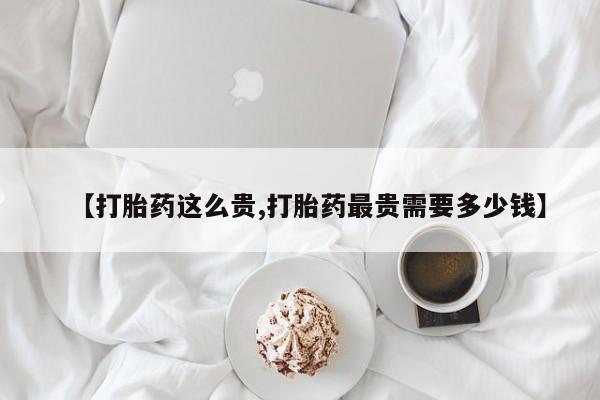 私人卖打胎药的联系方式微信【打胎药这么贵,打胎药最贵需要多少钱】