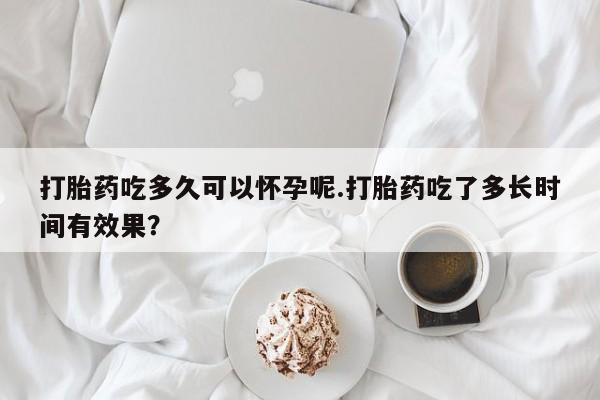 私人卖打胎药的联系方式微信打胎药吃多久可以怀孕呢.打胎药吃了多长时间有效果？