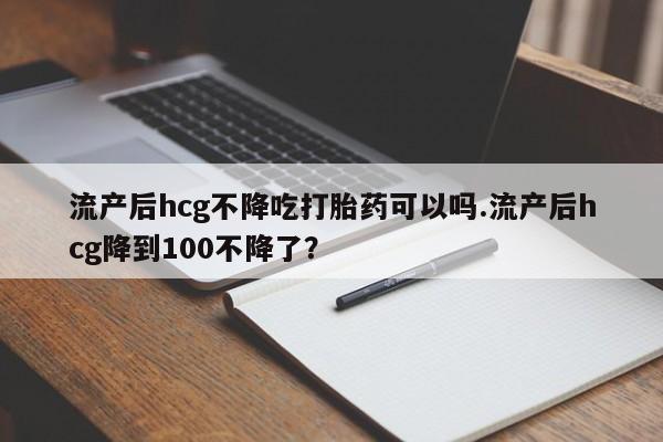 私人卖打胎药的联系方式微信流产后hcg不降吃打胎药可以吗.流产后hcg降到100不降了？