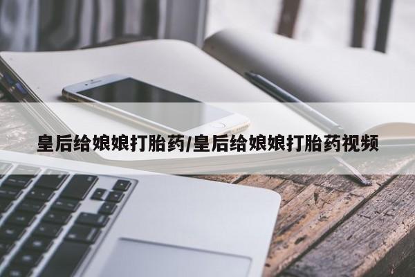 私人卖打胎药的联系方式微信皇后给娘娘打胎药/皇后给娘娘打胎药视频