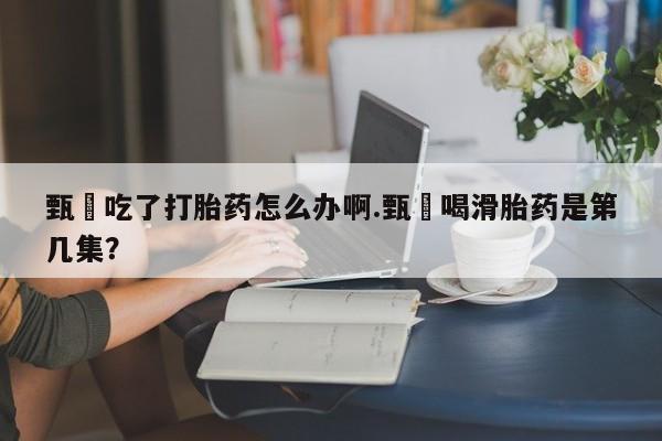 私人卖打胎药的联系方式微信甄嬛吃了打胎药怎么办啊.甄嬛喝滑胎药是第几集？
