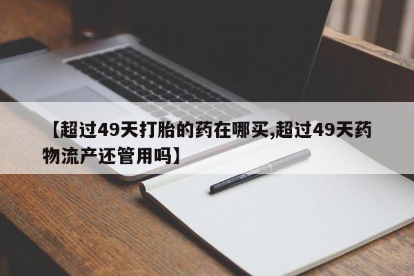 私人卖打胎药的联系方式微信【超过49天打胎的药在哪买,超过49天药物流产还管用吗】