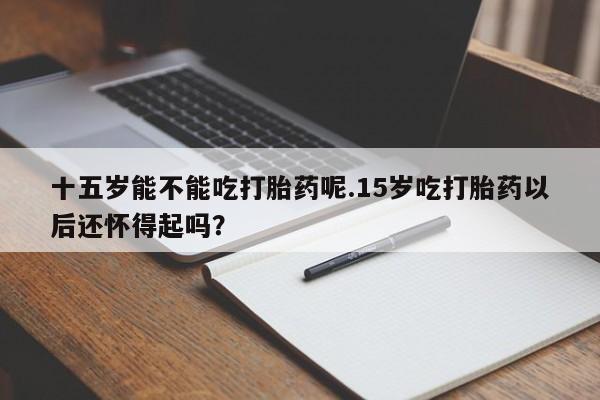私人卖打胎药的联系方式微信十五岁能不能吃打胎药呢.15岁吃打胎药以后还怀得起吗？