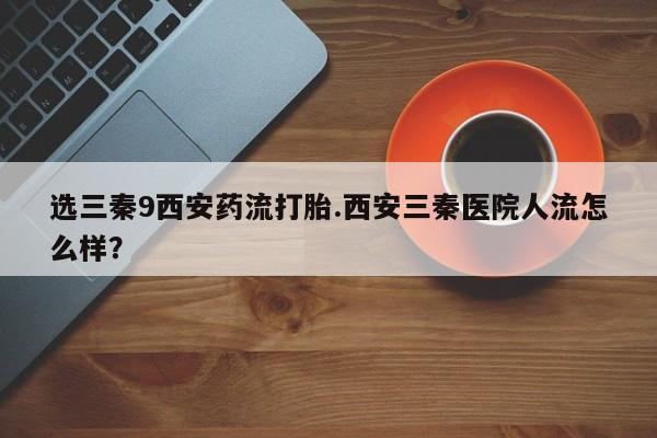 私人卖打胎药的联系方式微信选三秦9西安药流打胎.西安三秦医院人流怎么样？