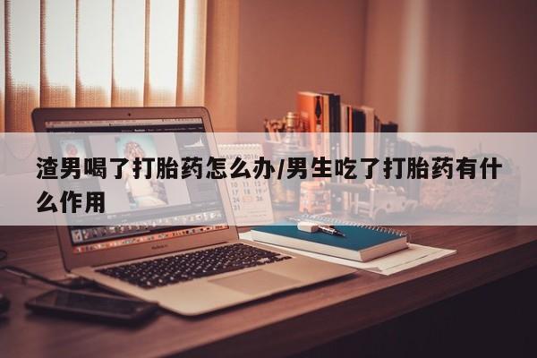 私人卖打胎药的联系方式微信渣男喝了打胎药怎么办/男生吃了打胎药有什么作用