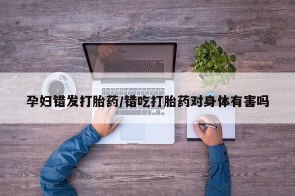 私人卖打胎药的联系方式微信孕妇错发打胎药/错吃打胎药对身体有害吗