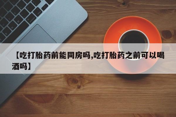 私人卖打胎药的联系方式微信【吃打胎药前能同房吗,吃打胎药之前可以喝酒吗】