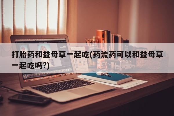 私人卖打胎药的联系方式微信打胎药和益母草一起吃(药流药可以和益母草一起吃吗?)