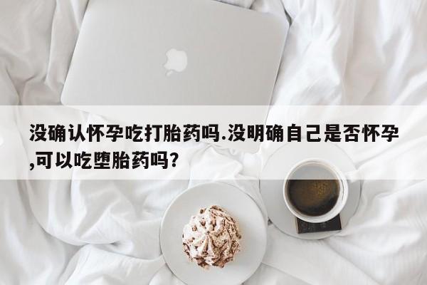 私人卖打胎药的联系方式微信没确认怀孕吃打胎药吗.没明确自己是否怀孕,可以吃堕胎药吗？