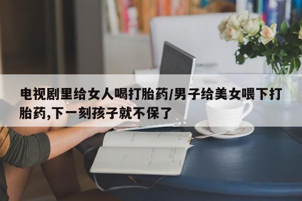 私人卖打胎药的联系方式微信电视剧里给女人喝打胎药/男子给美女喂下打胎药,下一刻孩子就不保了