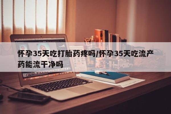 私人卖打胎药的联系方式微信怀孕35天吃打胎药疼吗/怀孕35天吃流产药能流干净吗