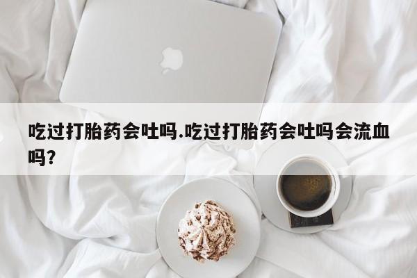 私人卖打胎药的联系方式微信吃过打胎药会吐吗.吃过打胎药会吐吗会流血吗？