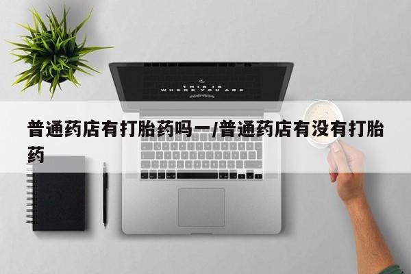 私人卖打胎药的联系方式微信普通药店有打胎药吗一/普通药店有没有打胎药
