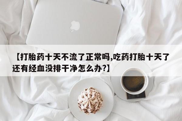 私人卖打胎药的联系方式微信【打胎药十天不流了正常吗,吃药打胎十天了还有经血没排干净怎么办?】