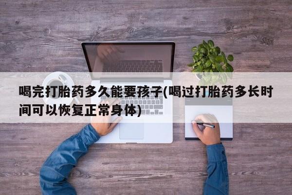 私人卖打胎药的联系方式微信喝完打胎药多久能要孩子(喝过打胎药多长时间可以恢复正常身体)