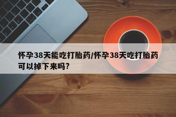 私人卖打胎药的联系方式微信怀孕38天能吃打胎药/怀孕38天吃打胎药可以掉下来吗?