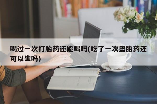 私人卖打胎药的联系方式微信喝过一次打胎药还能喝吗(吃了一次堕胎药还可以生吗)