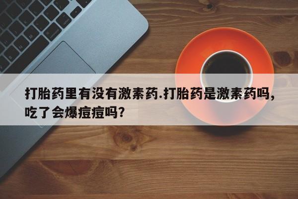 私人卖打胎药的联系方式微信打胎药里有没有激素药.打胎药是激素药吗,吃了会爆痘痘吗？