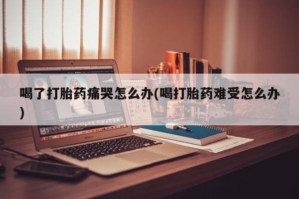 私人卖打胎药的联系方式微信喝了打胎药痛哭怎么办(喝打胎药难受怎么办)