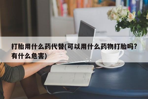 私人卖打胎药的联系方式微信打胎用什么药代替(可以用什么药物打胎吗?有什么危害)