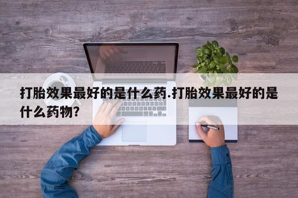 私人卖打胎药的联系方式微信打胎效果最好的是什么药.打胎效果最好的是什么药物？