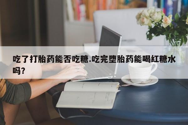 私人卖打胎药的联系方式微信吃了打胎药能否吃糖.吃完堕胎药能喝红糖水吗？