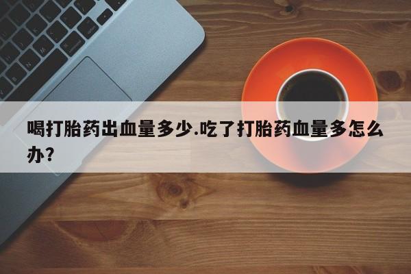 私人卖打胎药的联系方式微信喝打胎药出血量多少.吃了打胎药血量多怎么办？