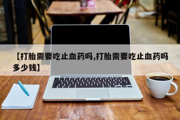 私人卖打胎药的联系方式微信【打胎需要吃止血药吗,打胎需要吃止血药吗多少钱】