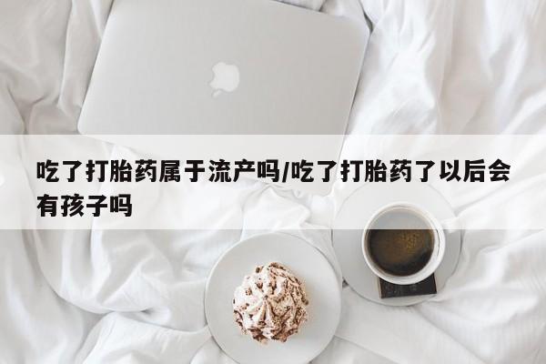 私人卖打胎药的联系方式微信吃了打胎药属于流产吗/吃了打胎药了以后会有孩子吗