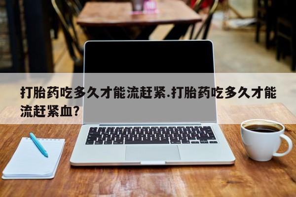 私人卖打胎药的联系方式微信打胎药吃多久才能流赶紧.打胎药吃多久才能流赶紧血？