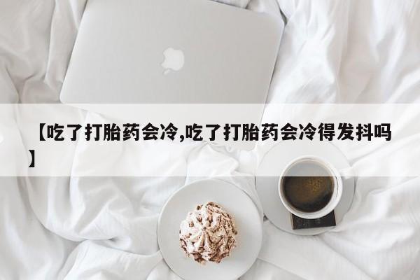 私人卖打胎药的联系方式微信【吃了打胎药会冷,吃了打胎药会冷得发抖吗】