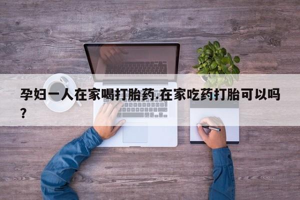 私人卖打胎药的联系方式微信孕妇一人在家喝打胎药.在家吃药打胎可以吗？