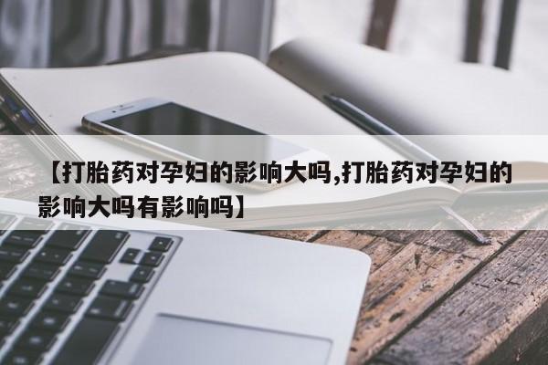 私人卖打胎药的联系方式微信【打胎药对孕妇的影响大吗,打胎药对孕妇的影响大吗有影响吗】