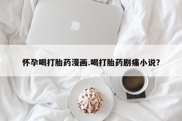 私人卖打胎药的联系方式微信怀孕喝打胎药漫画.喝打胎药剧痛小说？