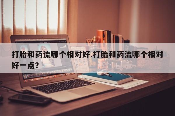 私人卖打胎药的联系方式微信打胎和药流哪个相对好.打胎和药流哪个相对好一点？