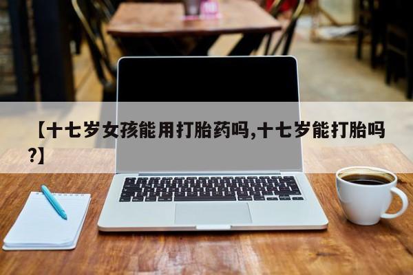 私人卖打胎药的联系方式微信【十七岁女孩能用打胎药吗,十七岁能打胎吗?】
