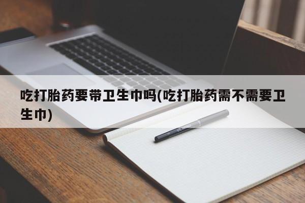 私人卖打胎药的联系方式微信吃打胎药要带卫生巾吗(吃打胎药需不需要卫生巾)