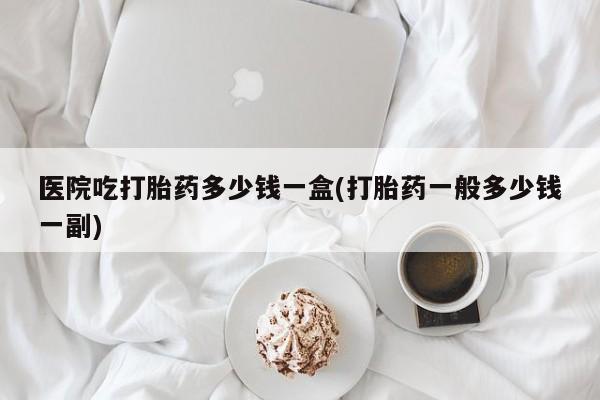 私人卖打胎药的联系方式微信医院吃打胎药多少钱一盒(打胎药一般多少钱一副)