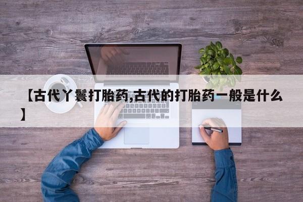 私人卖打胎药的联系方式微信【古代丫鬟打胎药,古代的打胎药一般是什么】